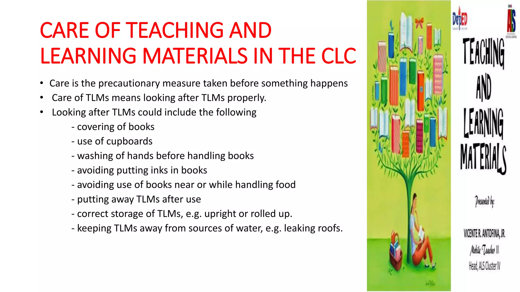 CARE OF TEACHING AND
LEARNING MATERIALS IN THE CLC
• Care is the precautionary measure taken before something happens
• Care of TLMs means looking after TLMs properly.
• Looking after TLMs could include the following
- covering of books
- use of cupboards
- washing of hands before handling books
- avoiding putting inks in books
- avoiding use of books near or while handling food
- putting away TLMs after use
- correct storage of TLMs, e.g. upright or rolled up.
- keeping TLMs away from sources of water, e.g. leaking roofs.
 