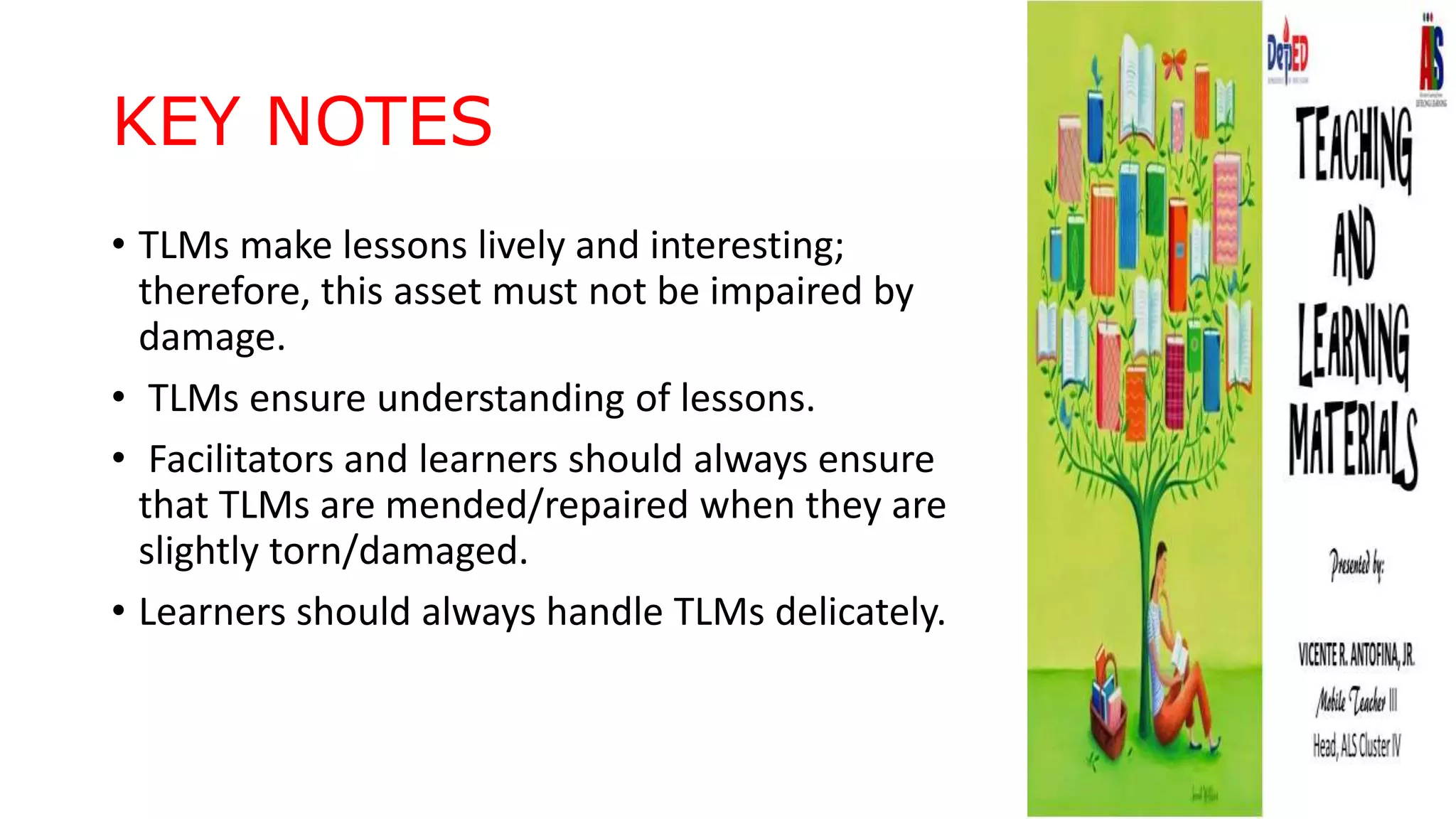 KEY NOTES
• TLMs make lessons lively and interesting;
therefore, this asset must not be impaired by
damage.
• TLMs ensure understanding of lessons.
• Facilitators and learners should always ensure
that TLMs are mended/repaired when they are
slightly torn/damaged.
• Learners should always handle TLMs delicately.
 