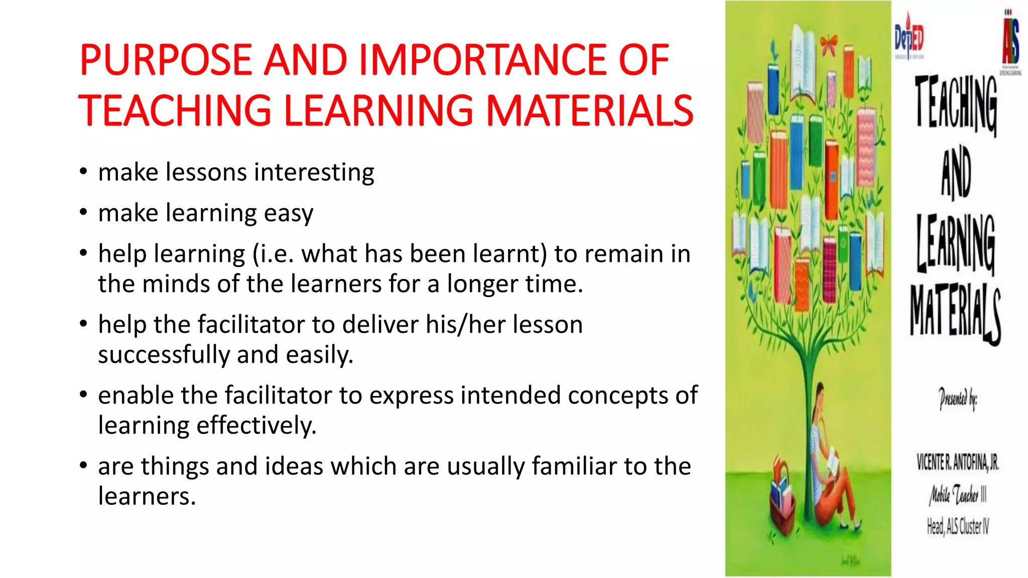 PURPOSE AND IMPORTANCE OF
TEACHING LEARNING MATERIALS
• make lessons interesting
• make learning easy
• help learning (i.e. what has been learnt) to remain in
the minds of the learners for a longer time.
• help the facilitator to deliver his/her lesson
successfully and easily.
• enable the facilitator to express intended concepts of
learning effectively.
• are things and ideas which are usually familiar to the
learners.
 