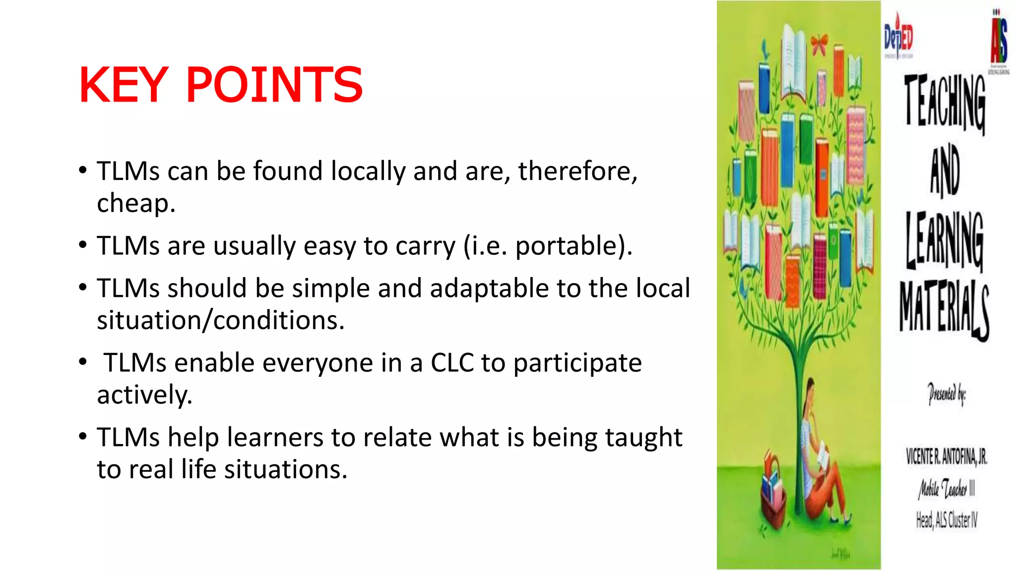 KEY POINTS
• TLMs can be found locally and are, therefore,
cheap.
• TLMs are usually easy to carry (i.e. portable).
• TLMs should be simple and adaptable to the local
situation/conditions.
• TLMs enable everyone in a CLC to participate
actively.
• TLMs help learners to relate what is being taught
to real life situations.
 