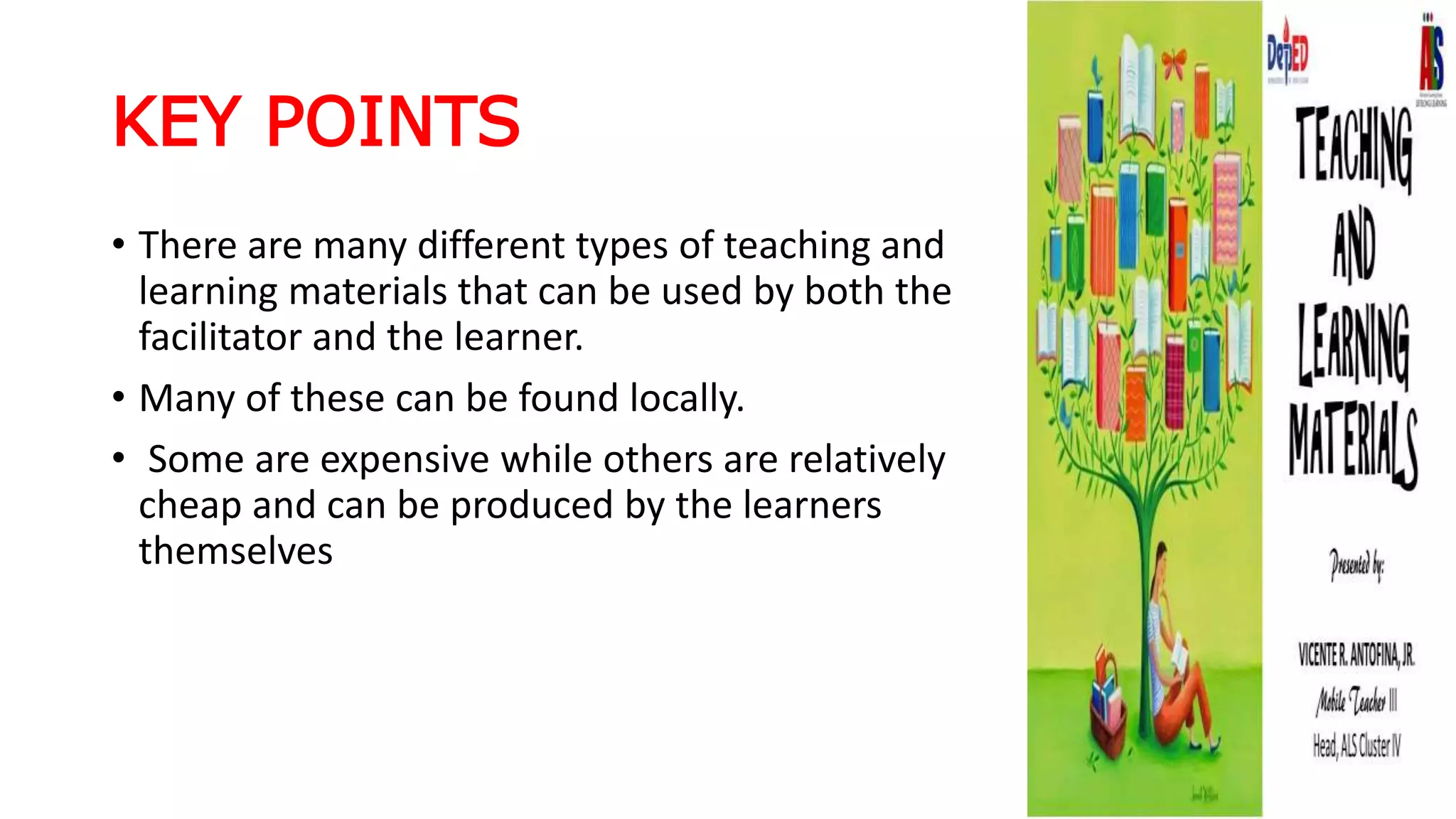 KEY POINTS
• There are many different types of teaching and
learning materials that can be used by both the
facilitator and the learner.
• Many of these can be found locally.
• Some are expensive while others are relatively
cheap and can be produced by the learners
themselves
 