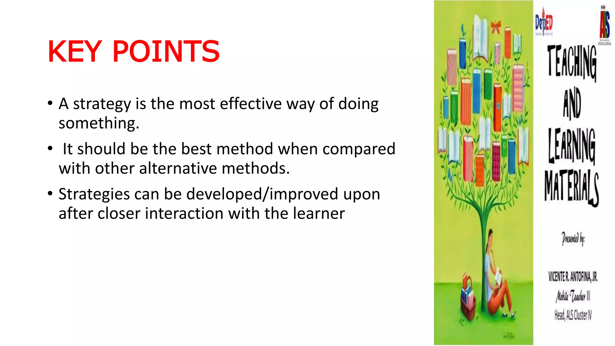 KEY POINTS
• A strategy is the most effective way of doing
something.
• It should be the best method when compared
with other alternative methods.
• Strategies can be developed/improved upon
after closer interaction with the learner
 
