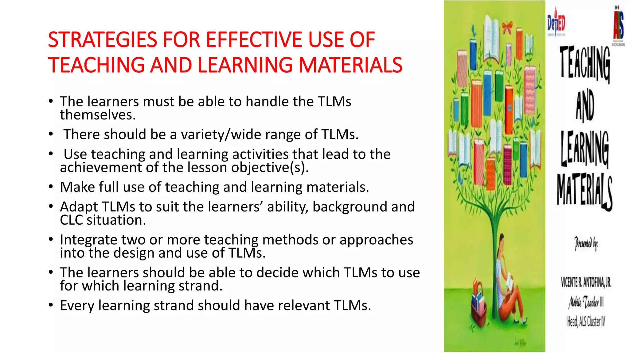 STRATEGIES FOR EFFECTIVE USE OF
TEACHING AND LEARNING MATERIALS
• The learners must be able to handle the TLMs
themselves.
• There should be a variety/wide range of TLMs.
• Use teaching and learning activities that lead to the
achievement of the lesson objective(s).
• Make full use of teaching and learning materials.
• Adapt TLMs to suit the learners’ ability, background and
CLC situation.
• Integrate two or more teaching methods or approaches
into the design and use of TLMs.
• The learners should be able to decide which TLMs to use
for which learning strand.
• Every learning strand should have relevant TLMs.
 