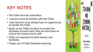 KEY NOTES
• The TLMs must be used often.
• Learners must be familiar with the TLMs.
• Each learners must always have an opportunity
to handle the TLMs.
• Much as the TLMs are there to enable the
facilitator to teach well, they are also there to
ensure the trainee learns well.
• TLMs are important to both learner and
facilitator.
• Proper use of TLMs facilitates learning.
 