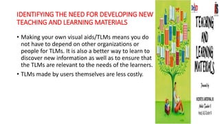 IDENTIFYING THE NEED FOR DEVELOPING NEW
TEACHING AND LEARNING MATERIALS
• Making your own visual aids/TLMs means you do
not have to depend on other organizations or
people for TLMs. It is also a better way to learn to
discover new information as well as to ensure that
the TLMs are relevant to the needs of the learners.
• TLMs made by users themselves are less costly.
 