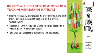 IDENTIFYING THE NEED FOR DEVELOPING NEW
TEACHING AND LEARNING MATERIALS
• They are usually developed to suit the trainers and
trainees’ objectives of teaching and learning,
respectively.
• Planning TLMs helps the users to think about the
information in different ways
• Ensures active participation by the learners.
 