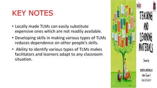 KEY NOTES
• Locally made TLMs can easily substitute
expensive ones which are not readily available.
• Developing skills in making various types of TLMs
reduces dependence on other people’s skills.
• Ability to identify various types of TLMs makes
facilitators and learners adapt to any classroom
situation.
 
