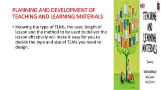 PLANNING AND DEVELOPMENT OF
TEACHING AND LEARNING MATERIALS
• Knowing the type of TLMs, the user, length of
lesson and the method to be used to deliver the
lesson effectively will make it easy for you to
decide the type and size of TLMs you need to
design.
 