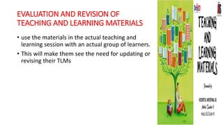 EVALUATION AND REVISION OF
TEACHING AND LEARNING MATERIALS
• use the materials in the actual teaching and
learning session with an actual group of learners.
• This will make them see the need for updating or
revising their TLMs
 