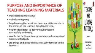 PURPOSE AND IMPORTANCE OF
TEACHING LEARNING MATERIALS
• make lessons interesting
• make learning easy
• help learning (i.e. what has been learnt) to remain in
the minds of the learners for a longer time.
• help the facilitator to deliver his/her lesson
successfully and easily.
• enable the facilitator to express intended concepts of
learning effectively.
• are things and ideas which are usually familiar to the
learners.
 