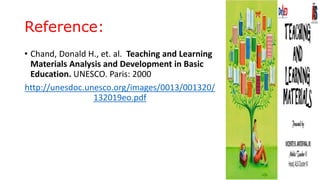 Reference:
• Chand, Donald H., et. al. Teaching and Learning
Materials Analysis and Development in Basic
Education. UNESCO. Paris: 2000
http://unesdoc.unesco.org/images/0013/001320/
132019eo.pdf
 