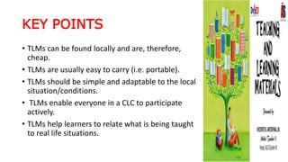 KEY POINTS
• TLMs can be found locally and are, therefore,
cheap.
• TLMs are usually easy to carry (i.e. portable).
• TLMs should be simple and adaptable to the local
situation/conditions.
• TLMs enable everyone in a CLC to participate
actively.
• TLMs help learners to relate what is being taught
to real life situations.
 