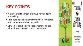 KEY POINTS
• A strategy is the most effective way of doing
something.
• It should be the best method when compared
with other alternative methods.
• Strategies can be developed/improved upon
after closer interaction with the learner
 