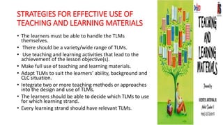 STRATEGIES FOR EFFECTIVE USE OF
TEACHING AND LEARNING MATERIALS
• The learners must be able to handle the TLMs
themselves.
• There should be a variety/wide range of TLMs.
• Use teaching and learning activities that lead to the
achievement of the lesson objective(s).
• Make full use of teaching and learning materials.
• Adapt TLMs to suit the learners’ ability, background and
CLC situation.
• Integrate two or more teaching methods or approaches
into the design and use of TLMs.
• The learners should be able to decide which TLMs to use
for which learning strand.
• Every learning strand should have relevant TLMs.
 