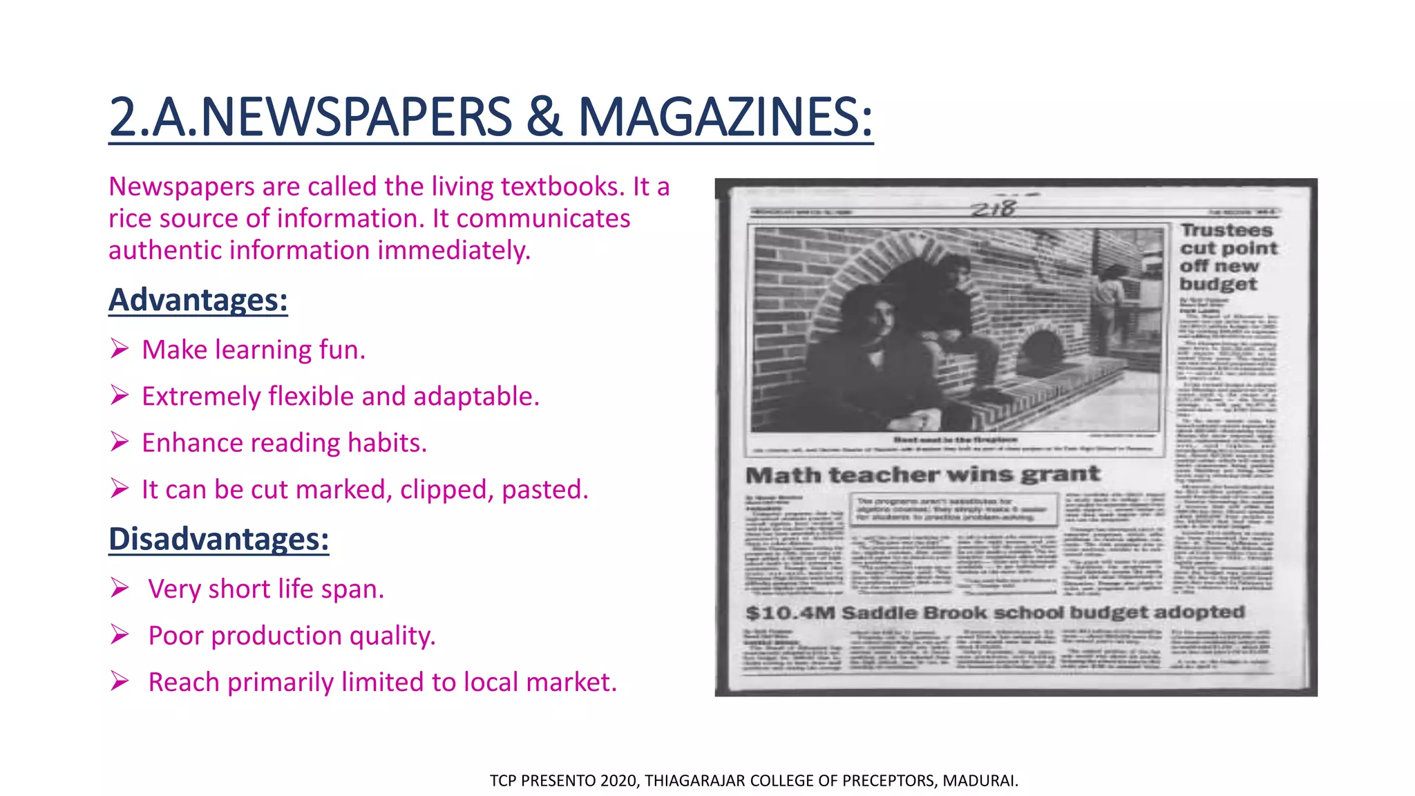 2.A.NEWSPAPERS & MAGAZINES:
Newspapers are called the living textbooks. It a
rice source of information. It communicates
authentic information immediately.
Advantages:
 Make learning fun.
 Extremely flexible and adaptable.
 Enhance reading habits.
 It can be cut marked, clipped, pasted.
Disadvantages:
 Very short life span.
 Poor production quality.
 Reach primarily limited to local market.
TCP PRESENTO 2020, THIAGARAJAR COLLEGE OF PRECEPTORS, MADURAI.
 