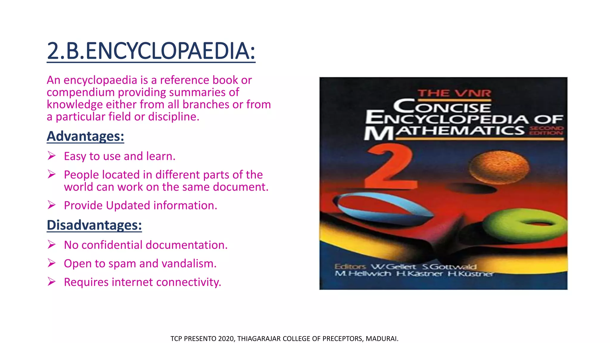 2.B.ENCYCLOPAEDIA:
An encyclopaedia is a reference book or
compendium providing summaries of
knowledge either from all branches or from
a particular field or discipline.
Advantages:
 Easy to use and learn.
 People located in different parts of the
world can work on the same document.
 Provide Updated information.
Disadvantages:
 No confidential documentation.
 Open to spam and vandalism.
 Requires internet connectivity.
TCP PRESENTO 2020, THIAGARAJAR COLLEGE OF PRECEPTORS, MADURAI.
 