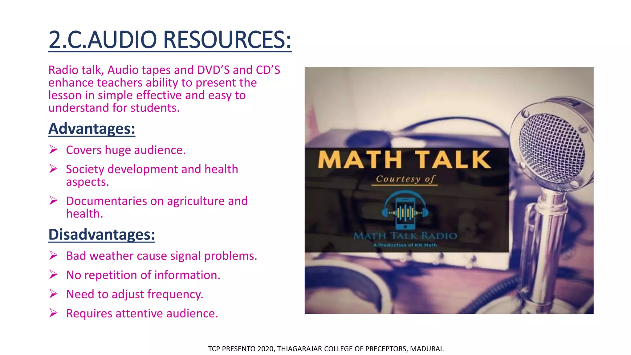 2.C.AUDIO RESOURCES:
Radio talk, Audio tapes and DVD’S and CD’S
enhance teachers ability to present the
lesson in simple effective and easy to
understand for students.
Advantages:
 Covers huge audience.
 Society development and health
aspects.
 Documentaries on agriculture and
health.
Disadvantages:
 Bad weather cause signal problems.
 No repetition of information.
 Need to adjust frequency.
 Requires attentive audience.
TCP PRESENTO 2020, THIAGARAJAR COLLEGE OF PRECEPTORS, MADURAI.
 