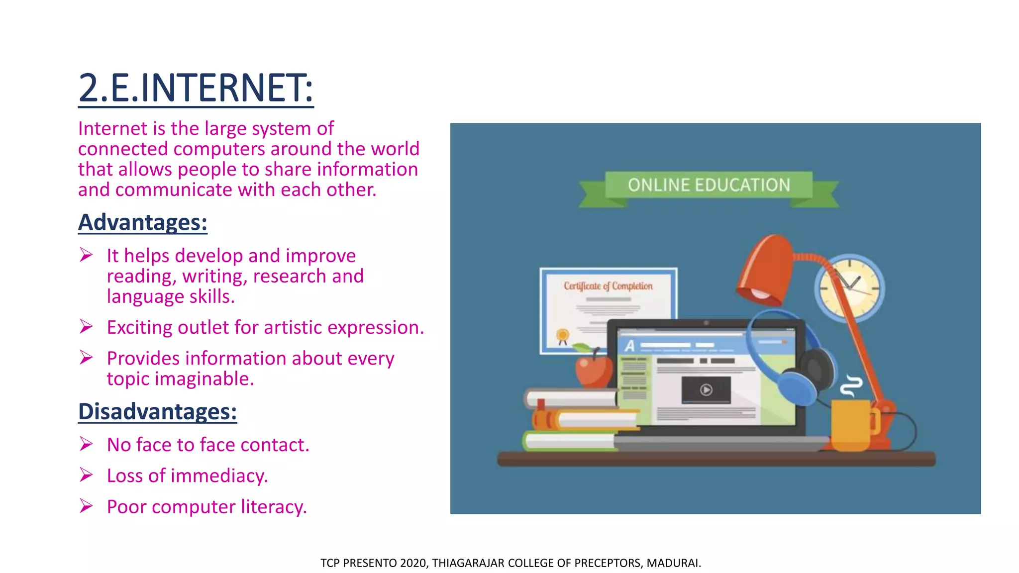 2.E.INTERNET:
Internet is the large system of
connected computers around the world
that allows people to share information
and communicate with each other.
Advantages:
 It helps develop and improve
reading, writing, research and
language skills.
 Exciting outlet for artistic expression.
 Provides information about every
topic imaginable.
Disadvantages:
 No face to face contact.
 Loss of immediacy.
 Poor computer literacy.
TCP PRESENTO 2020, THIAGARAJAR COLLEGE OF PRECEPTORS, MADURAI.
 