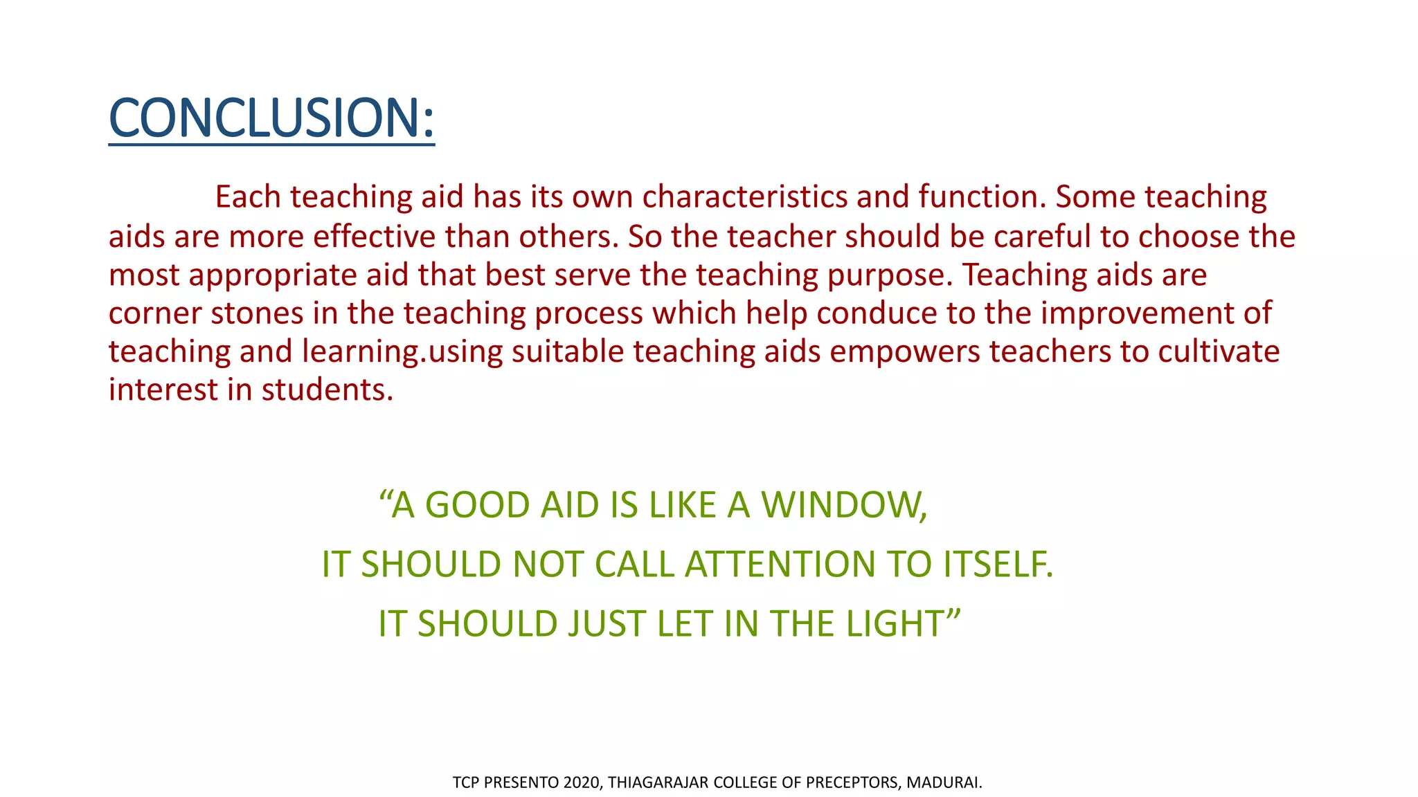CONCLUSION:
Each teaching aid has its own characteristics and function. Some teaching
aids are more effective than others. So the teacher should be careful to choose the
most appropriate aid that best serve the teaching purpose. Teaching aids are
corner stones in the teaching process which help conduce to the improvement of
teaching and learning.using suitable teaching aids empowers teachers to cultivate
interest in students.
“A GOOD AID IS LIKE A WINDOW,
IT SHOULD NOT CALL ATTENTION TO ITSELF.
IT SHOULD JUST LET IN THE LIGHT”
TCP PRESENTO 2020, THIAGARAJAR COLLEGE OF PRECEPTORS, MADURAI.
 