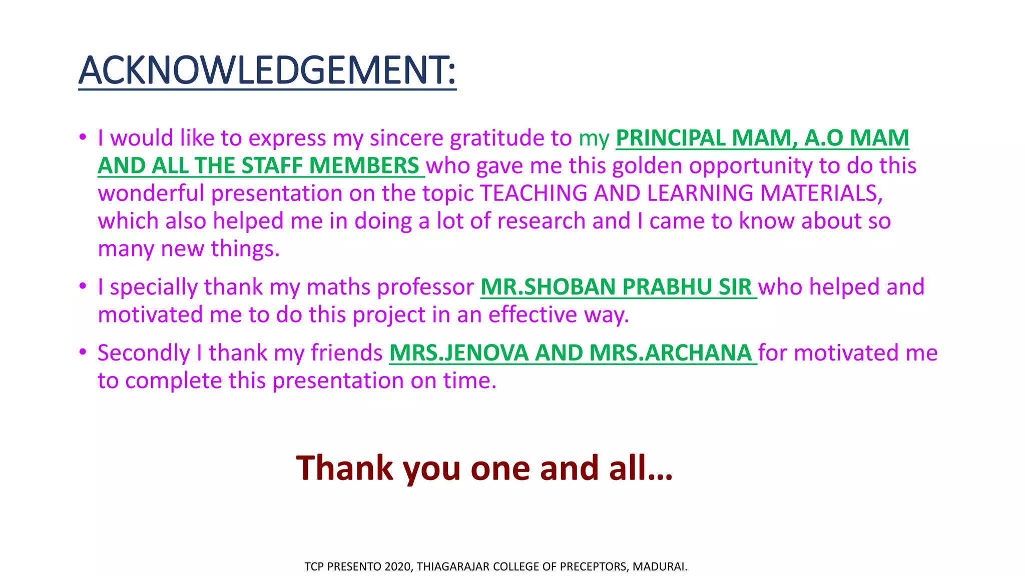 ACKNOWLEDGEMENT:
• I would like to express my sincere gratitude to my PRINCIPAL MAM, A.O MAM
AND ALL THE STAFF MEMBERS who gave me this golden opportunity to do this
wonderful presentation on the topic TEACHING AND LEARNING MATERIALS,
which also helped me in doing a lot of research and I came to know about so
many new things.
• I specially thank my maths professor MR.SHOBAN PRABHU SIR who helped and
motivated me to do this project in an effective way.
• Secondly I thank my friends MRS.JENOVA AND MRS.ARCHANA for motivated me
to complete this presentation on time.
Thank you one and all…
TCP PRESENTO 2020, THIAGARAJAR COLLEGE OF PRECEPTORS, MADURAI.
 