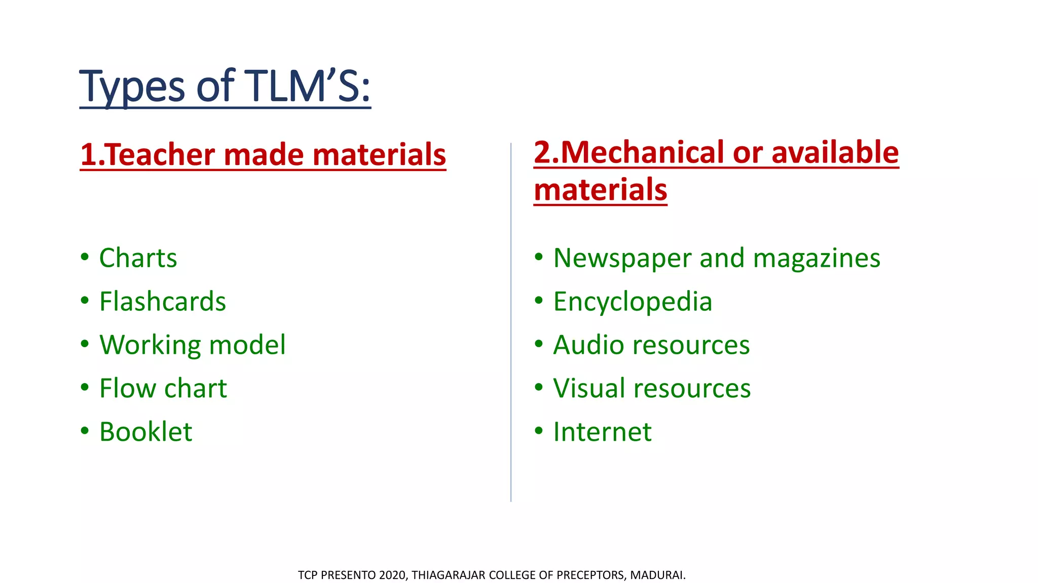 Types of TLM’S:
1.Teacher made materials
• Charts
• Flashcards
• Working model
• Flow chart
• Booklet
2.Mechanical or available
materials
• Newspaper and magazines
• Encyclopedia
• Audio resources
• Visual resources
• Internet
TCP PRESENTO 2020, THIAGARAJAR COLLEGE OF PRECEPTORS, MADURAI.
 