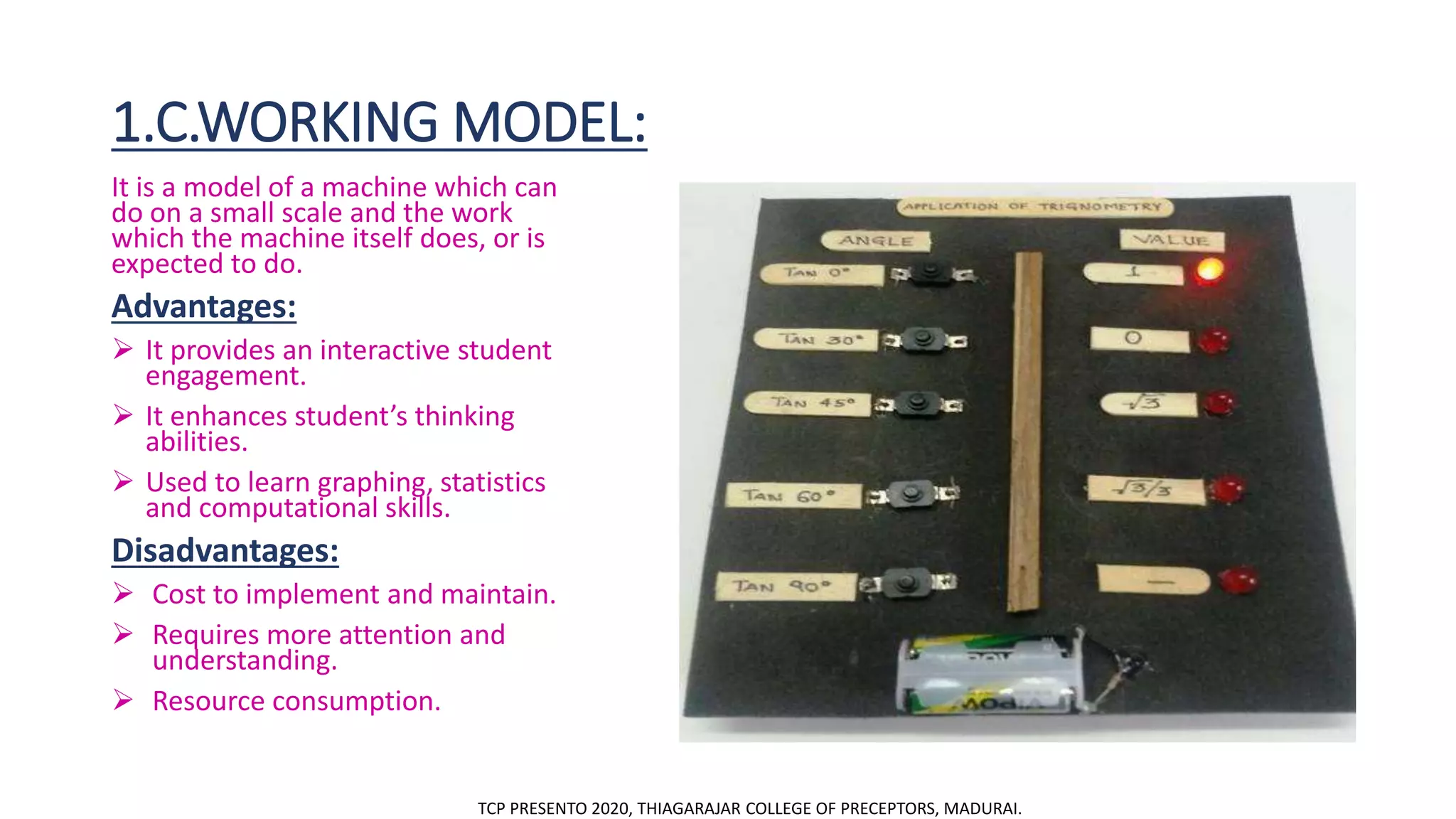 1.C.WORKING MODEL:
It is a model of a machine which can
do on a small scale and the work
which the machine itself does, or is
expected to do.
Advantages:
 It provides an interactive student
engagement.
 It enhances student’s thinking
abilities.
 Used to learn graphing, statistics
and computational skills.
Disadvantages:
 Cost to implement and maintain.
 Requires more attention and
understanding.
 Resource consumption.
TCP PRESENTO 2020, THIAGARAJAR COLLEGE OF PRECEPTORS, MADURAI.
 