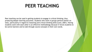 PEER TEACHING
Peer teaching can be used in getting students to engage in critical thinking; thus,
producing deeper learning outcomes. Students who work in groups perform better on
tests, particularly in regard to reasoning and critical thinking skills (Lord, 2001). Having
students work with each other is an effective methodology because it forces students to
be active learners and to talk through course concepts in their own words.
 