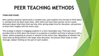 PEER TEACHING METHODS
THINK-PAIR-SHARE:
After posing a question (particularly a complex one), give students five minutes to think about
it, perhaps even jot down some notes, after which you have them partner up for a quick
discussion about what they think and why. After giving ample time for discussion, ask partners
to share their insights with the entire class.
This strategy is helpful in engaging students in a more meaningful way. Think-pair-share
provides time to think about the answer to a question or problem and time to discuss it with a
cohort, before proposing an answer or solution to the entire class. Regardless of whether the
result ends up being shared in the larger class discussion, the process often leads to more
thorough, deeper thinking on the part of each student.
 