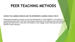 PEER TEACHING METHODS
CHOOSE THE LEARNING EXERCISE AND THE APPROPRIATE LEARNING VEHICLE FOR IT:
Simply placing students in groups or pairs and telling them to “work together” is not going to
automatically yield results. You must consciously orchestrate the learning exercise and choose the
appropriate vehicle for it. Only then will students in fact engage in peer learning and reap the
benefits of peer teaching.
 