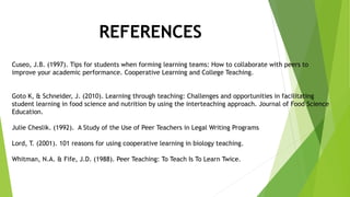 REFERENCES
Cuseo, J.B. (1997). Tips for students when forming learning teams: How to collaborate with peers to
improve your academic performance. Cooperative Learning and College Teaching.
Goto K, & Schneider, J. (2010). Learning through teaching: Challenges and opportunities in facilitating
student learning in food science and nutrition by using the interteaching approach. Journal of Food Science
Education.
Julie Cheslik. (1992). A Study of the Use of Peer Teachers in Legal Writing Programs
Lord, T. (2001). 101 reasons for using cooperative learning in biology teaching.
Whitman, N.A. & Fife, J.D. (1988). Peer Teaching: To Teach Is To Learn Twice.
 