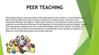PEER TEACHING
Beyond defining peer teaching by the relationship between the students, a second definition of
peer teaching looks less to age, ranking or experience to define peers, and more to the
relationship between the learners. Where peers interact in learning there tends to be both a
cognitive and an affective difference in the approach to the process by both participants. Rather
than viewing the relationship as one in which knowledge is given form teacher to student, the
peer learner is more likely to see the process of working with a peer teacher as cooperative
process in which both participants are actively learning.
 