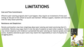 LIMITATIONS
Cost and Time Commitment:
Effective peer tutoring programs don’t just happen; they require an investment of time and
energy on the part of the school to launch and maintain. Without support, teachers will have less
time for daily lesson planning.
Resistance and Skepticism:
Parents and teachers may have misgivings about peer tutoring and need convincing that it’s
worthwhile. Parents may argue that it’s not the job of students to teach other students. Parents
may remain skeptical until evidence is presented that peer tutoring can improve grades and test
scores. Students selected as peer tutors may resent the responsibility or lack of empathy for
struggling peers.
 
