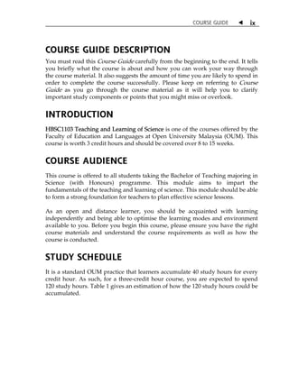 COURSE GUIDE W ix 
COURSE GUIDE DESCRIPTION 
You must read this Course Guide carefully from the beginning to the end. It tells 
you briefly what the course is about and how you can work your way through 
the course material. It also suggests the amount of time you are likely to spend in 
order to complete the course successfully. Please keep on referring to Course 
Guide as you go through the course material as it will help you to clarify 
important study components or points that you might miss or overlook. 
INTRODUCTION 
HBSC1103 Teaching and Learning of Science is one of the courses offered by the 
Faculty of Education and Languages at Open University Malaysia (OUM). This 
course is worth 3 credit hours and should be covered over 8 to 15 weeks. 
COURSE AUDIENCE 
This course is offered to all students taking the Bachelor of Teaching majoring in 
Science (with Honours) programme. This module aims to impart the 
fundamentals of the teaching and learning of science. This module should be able 
to form a strong foundation for teachers to plan effective science lessons. 
As an open and distance learner, you should be acquainted with learning 
independently and being able to optimise the learning modes and environment 
available to you. Before you begin this course, please ensure you have the right 
course materials and understand the course requirements as well as how the 
course is conducted. 
STUDY SCHEDULE 
It is a standard OUM practice that learners accumulate 40 study hours for every 
credit hour. As such, for a three-credit hour course, you are expected to spend 
120 study hours. Table 1 gives an estimation of how the 120 study hours could be 
accumulated. 
 