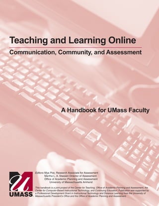 Teaching and Learning Online
Communication, Community, and Assessment
A Handbook for UMass Faculty
Editors: Mya Poe, Research Associate for Assessment
Martha L. A. Stassen Director of Assessment
Office of Academic Planning and Assessment
University of Massachusetts Amherst
This handbook is a joint project of the Center for Teaching, Office of Academic Planning and Assessment, the
Center for Computer-Based Instructional Technology, and Continuing Education. Publication was supported by
a Professional Development Grant in Instructional Technology and Distance Learning from the University of
Massachusetts President's Office and the Office of Academic Planning and Assessment.
 