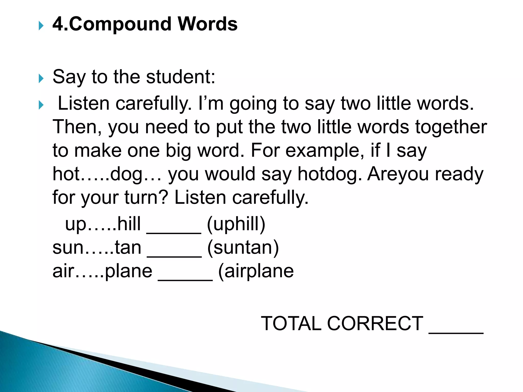 4.Compound Words Say to the student: Listen carefully. I’m going to say two little words. Then, you need to put the two little words together to make one big word. For example, if I say hot…..dog… you would say hotdog. Areyou ready for your turn? Listen carefully.     up…..hill _____ (uphill)                                 sun…..tan _____ (suntan)                               air…..plane _____ (airplane                                         TOTAL CORRECT _____