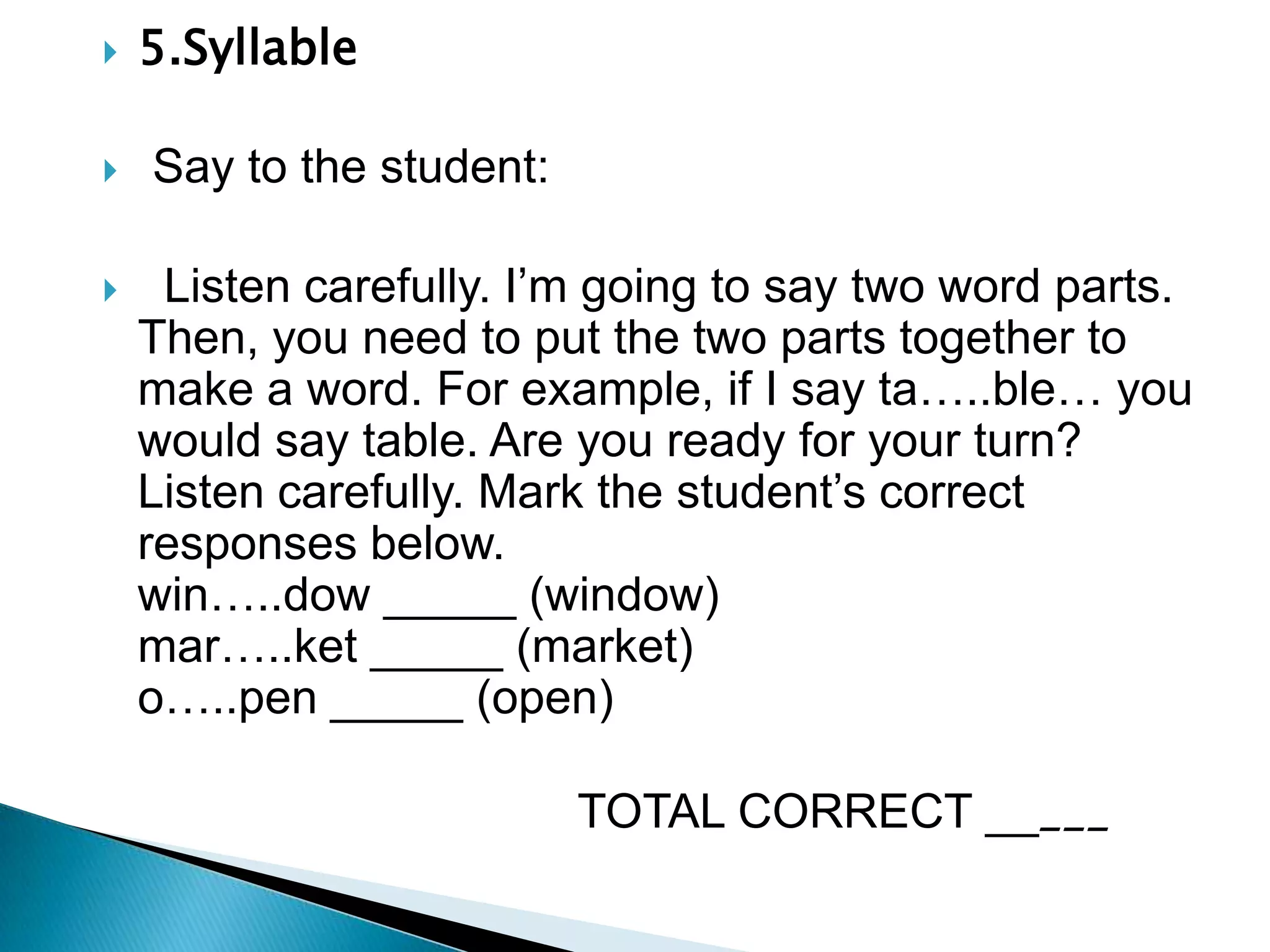 5.Syllable                   Say to the student:  Listen carefully. I’m going to say two word parts. Then, you need to put the two parts together to make a word. For example, if I say ta…..ble… you would say table. Are you ready for your turn? Listen carefully. Mark the student’s correct responses below.                                           win…..dow _____ (window)                                         mar…..ket _____ (market)                              o…..pen _____ (open)                                    TOTAL CORRECT _____