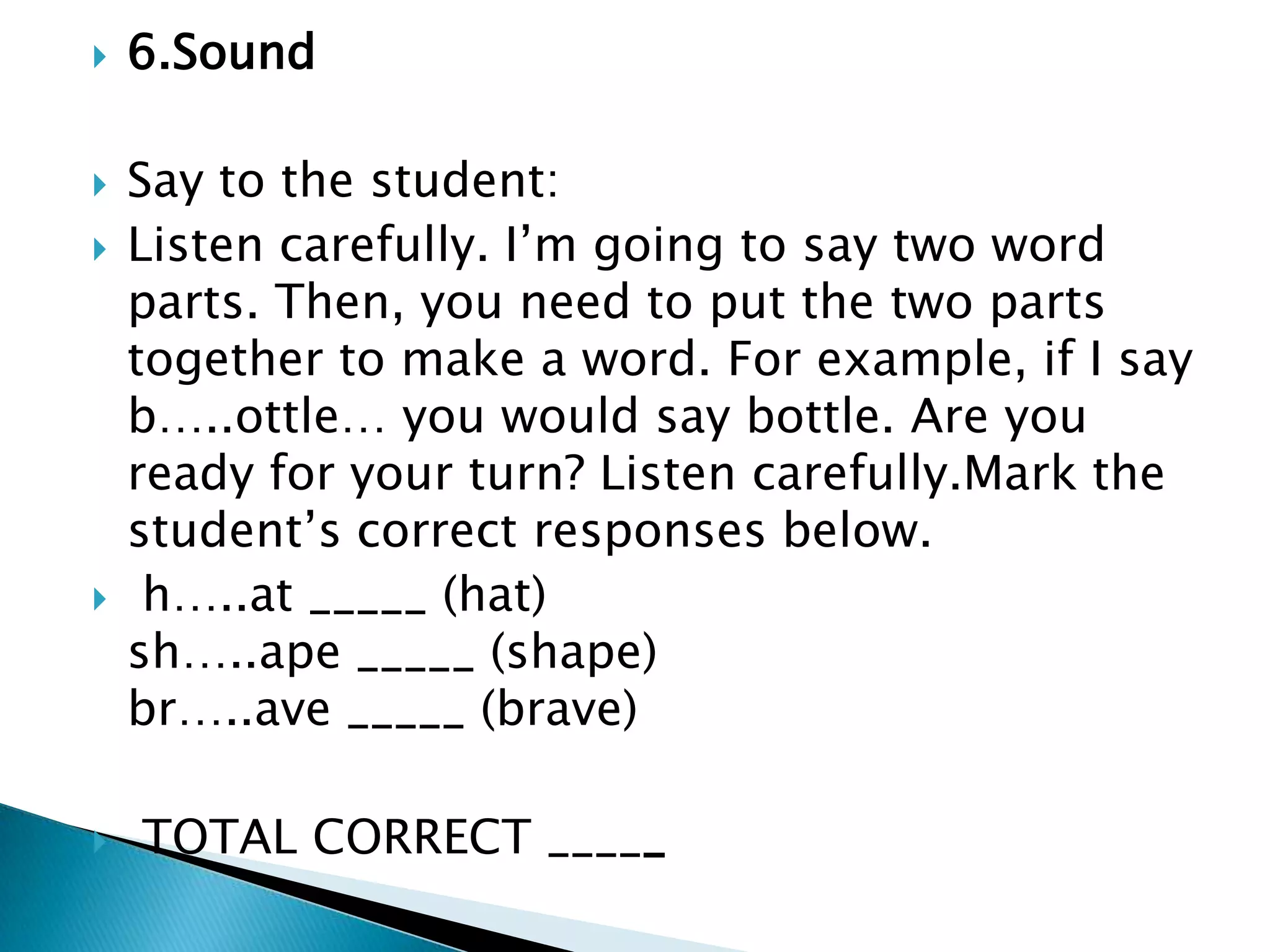 6.Sound                        Say to the student: Listen carefully. I’m going to say two word parts. Then, you need to put the two parts together to make a word. For example, if I say b…..ottle… you would say bottle. Are you ready for your turn? Listen carefully.Mark the student’s correct responses below.  h…..at _____ (hat)                                           sh…..ape _____ (shape)                               br…..ave _____ (brave)                               TOTAL CORRECT _____