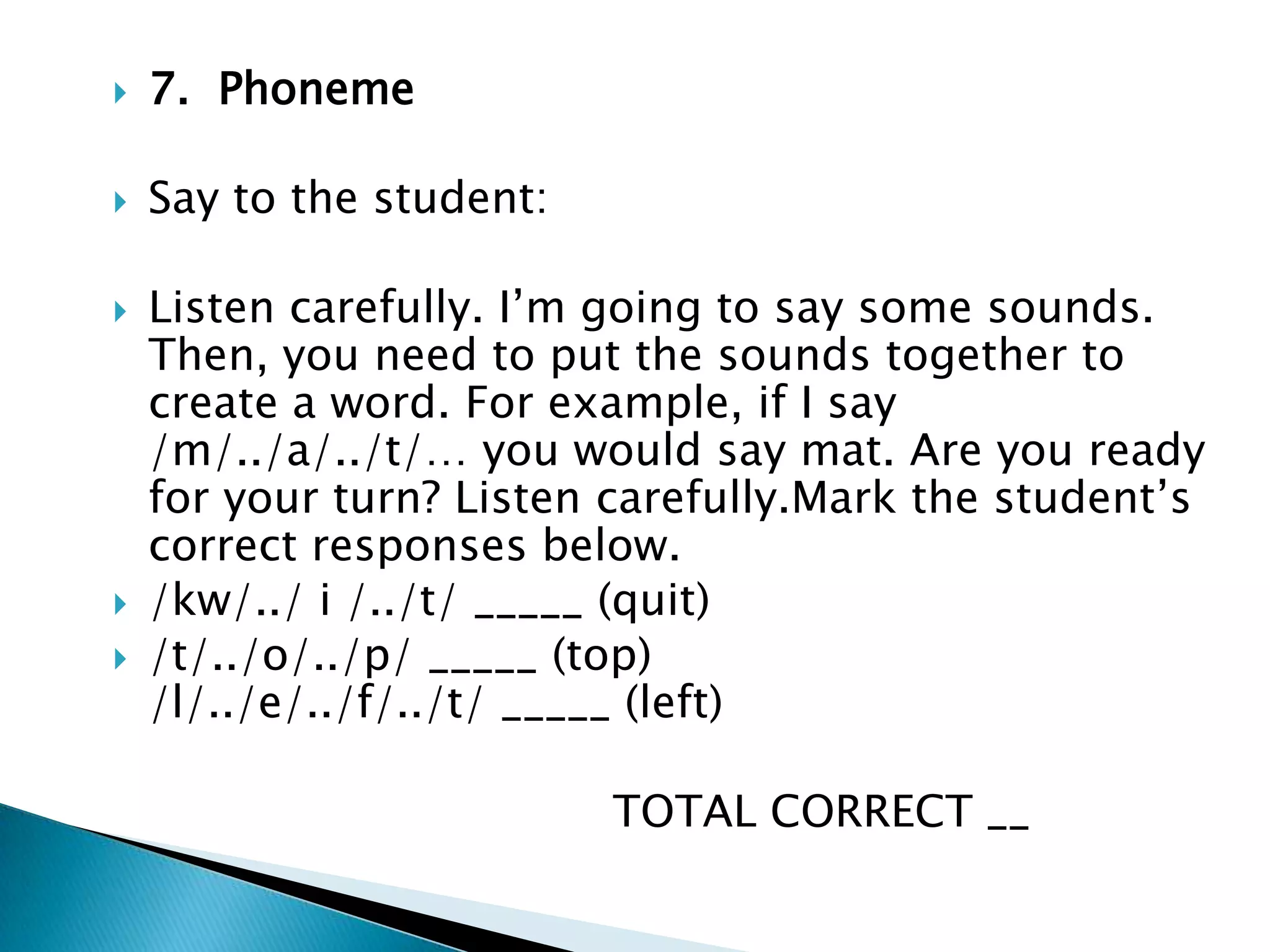 7.  Phoneme Say to the student: Listen carefully. I’m going to say some sounds. Then, you need to put the sounds together to create a word. For example, if I say /m/../a/../t/… you would say mat. Are you ready for your turn? Listen carefully.Mark the student’s correct responses below.             /kw/../ i /../t/ _____ (quit)              /t/../o/../p/ _____ (top)                       /l/../e/../f/../t/ _____ (left)                                     TOTAL CORRECT __