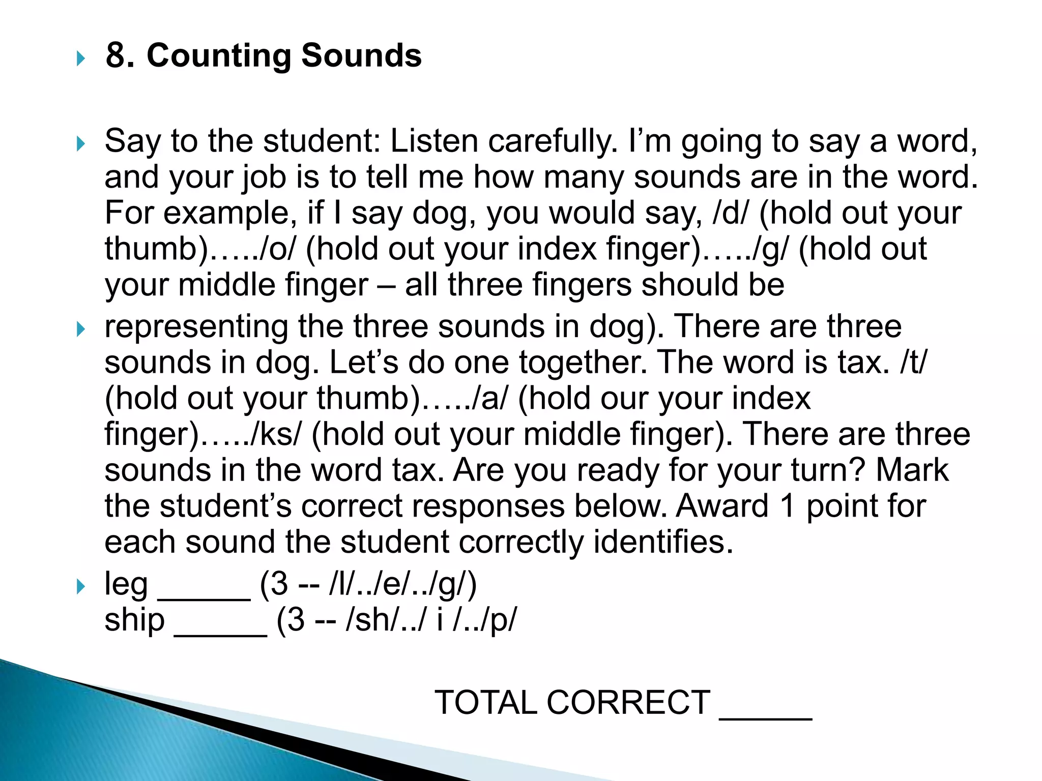 8. Counting Sounds Say to the student: Listen carefully. I’m going to say a word, and your job is to tell me how many sounds are in the word. For example, if I say dog, you would say, /d/ (hold out your thumb)…../o/ (hold out your index finger)…../g/ (hold out your middle finger – all three fingers should be representing the three sounds in dog). There are three sounds in dog. Let’s do one together. The word is tax. /t/ (hold out your thumb)…../a/ (hold our your index finger)…../ks/ (hold out your middle finger). There are three sounds in the word tax. Are you ready for your turn? Mark the student’s correct responses below. Award 1 point for each sound the student correctly identifies.leg _____ (3 -- /l/../e/../g/)                                                             ship _____ (3 -- /sh/../ i /../p/                                       TOTAL CORRECT _____