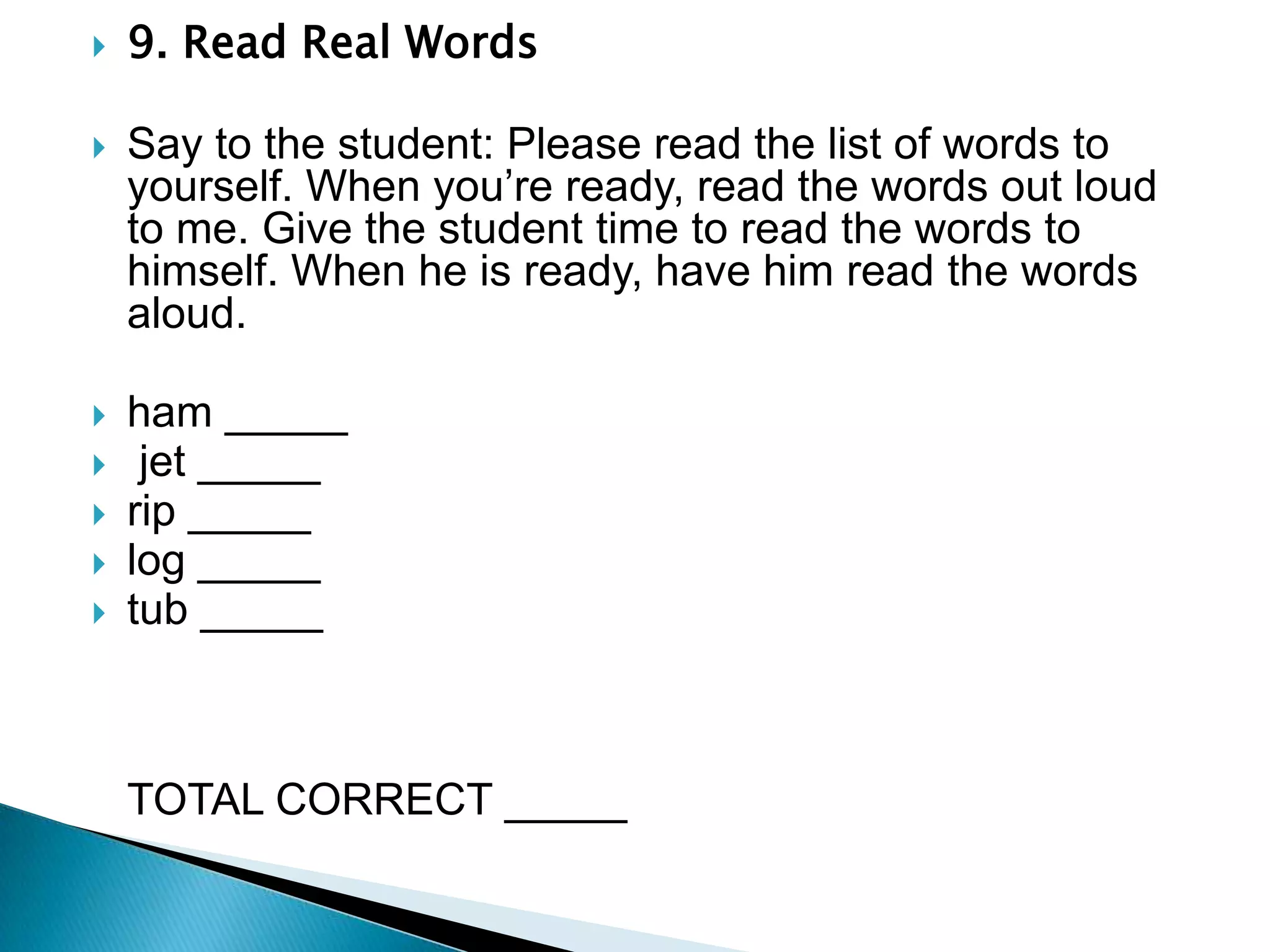 9. Read Real Words Say to the student: Please read the list of words to yourself. When you’re ready, read the words out loud to me. Give the student time to read the words to himself. When he is ready, have him read the words aloud.ham _____    jet _____                                             rip _____                   log _____tub _____                                                                                                               TOTAL CORRECT _____