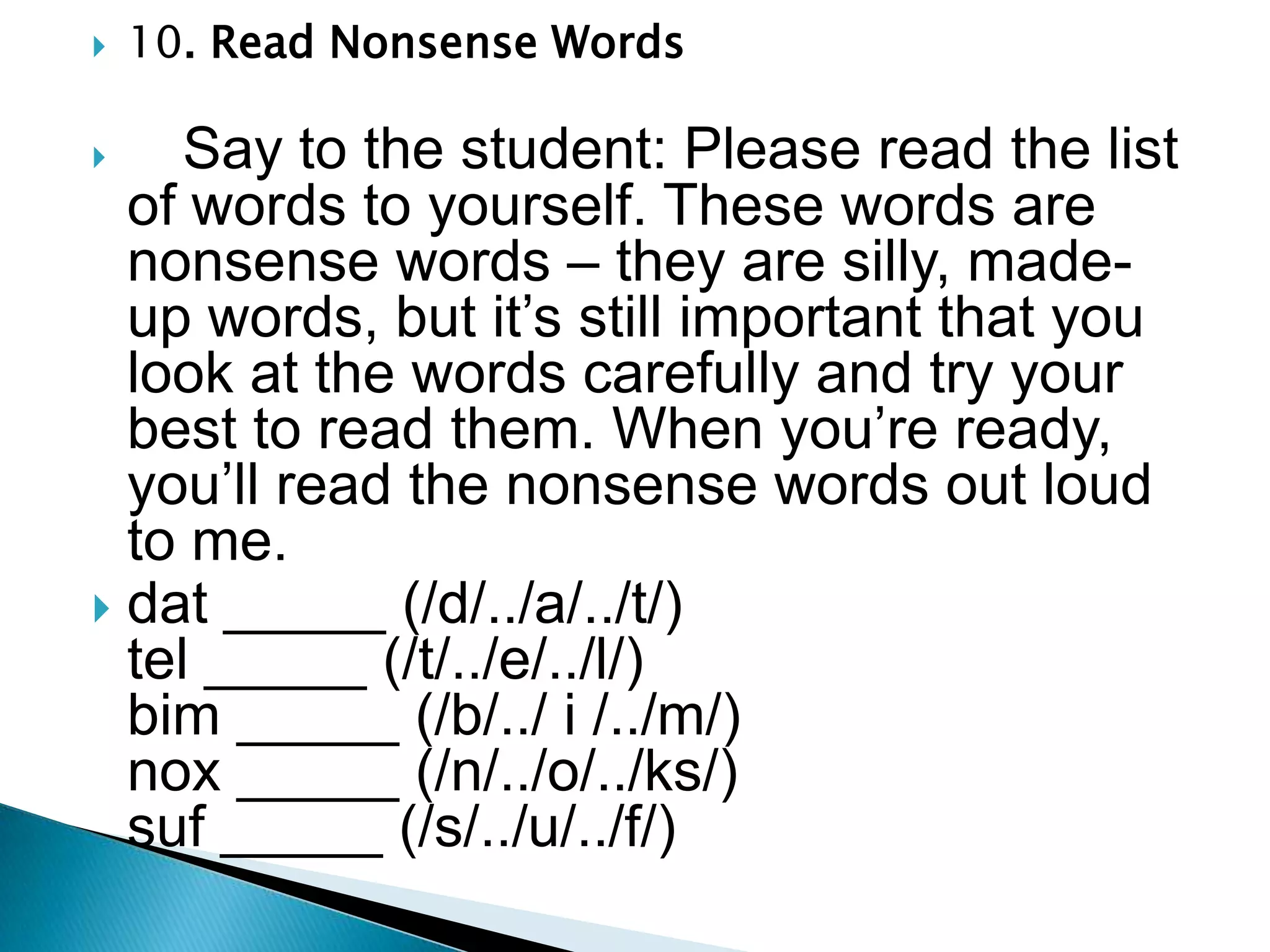 10. Read Nonsense Words      Say to the student: Please read the list of words to yourself. These words are nonsense words – they are silly, made-up words, but it’s still important that you look at the words carefully and try your best to read them. When you’re ready, you’ll read the nonsense words out loud to me. dat_____ (/d/../a/../t/)                                   tel_____ (/t/../e/../l/)                                        bim_____ (/b/../ i /../m/)                              nox_____ (/n/../o/../ks/)                                suf_____ (/s/../u/../f/)