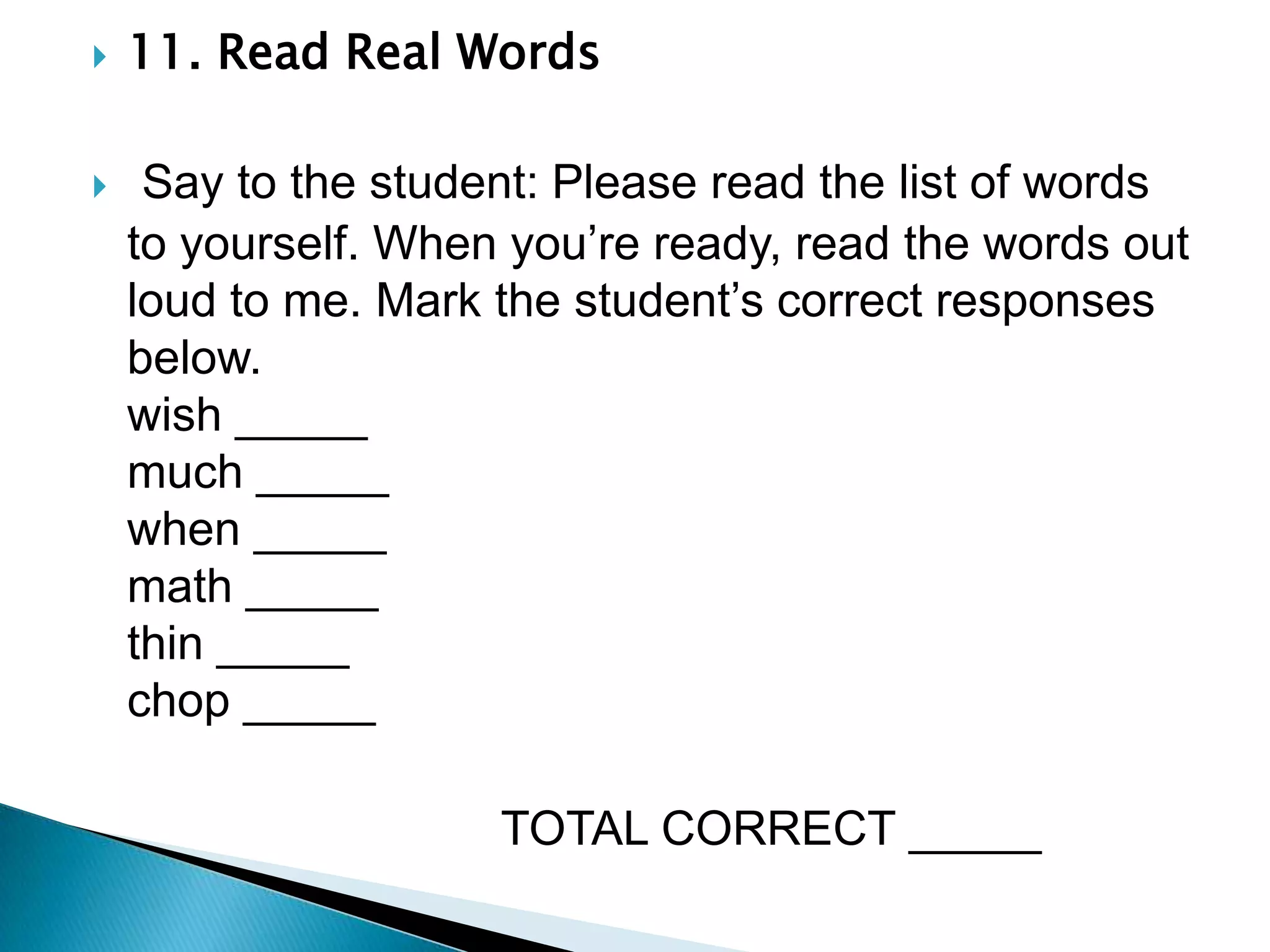 11. Read Real Words      Say to the student: Please read the list of words to yourself. When you’re ready, read the words out loud to me. Mark the student’s correct responses below.                                                                wish _____                                                      much _____                                                         when _____                                                           math _____                                                                thin _____                                                               chop _____                               TOTAL CORRECT _____
