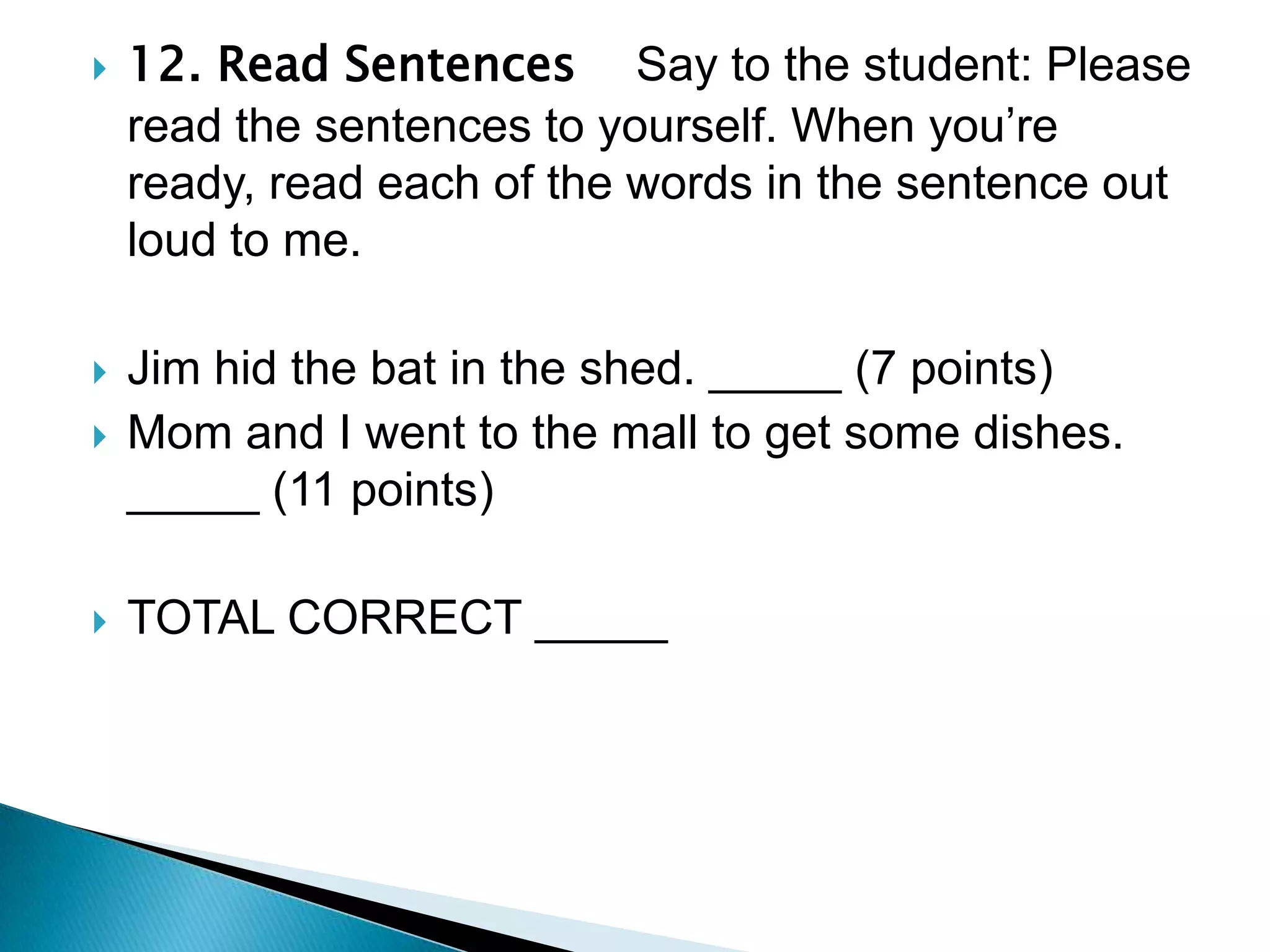 12. Read Sentences    Say to the student: Please read the sentences to yourself. When you’re ready, read each of the words in the sentence out loud to me.Jim hid the bat in the shed. _____ (7 points)Mom and I went to the mall to get some dishes. _____ (11 points)TOTAL CORRECT _____