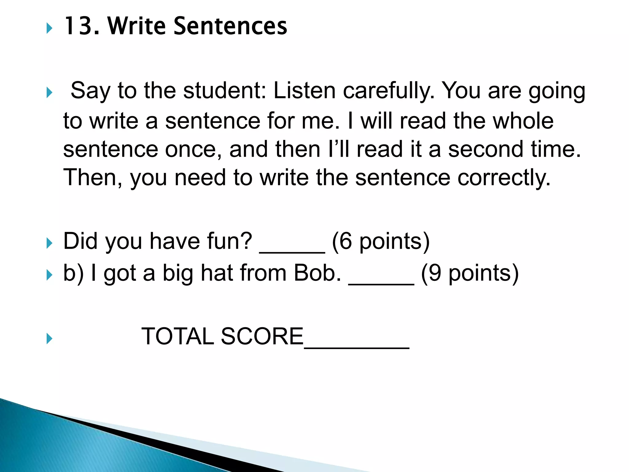 13. Write Sentences Say to the student: Listen carefully. You are going to write a sentence for me. I will read the whole sentence once, and then I’ll read it a second time. Then, you need to write the sentence correctly.Did you have fun? _____ (6 points)b) I got a big hat from Bob. _____ (9 points)            TOTAL SCORE________
