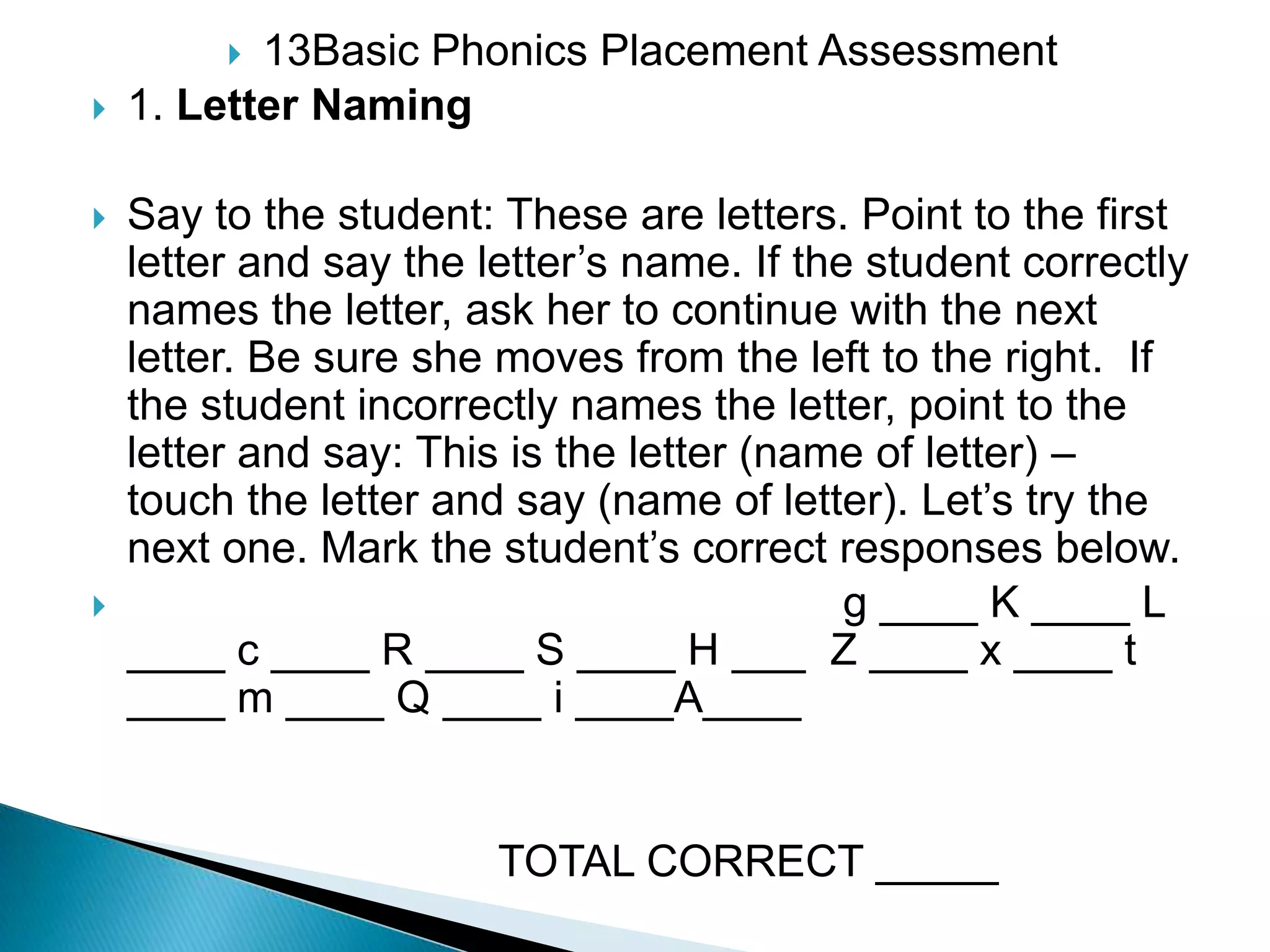 13Basic Phonics Placement Assessment 1. Letter Naming Say to the student: These are letters. Point to the first letter and say the letter’s name. If the student correctly names the letter, ask her to continue with the next letter. Be sure she moves from the left to the right.  If the student incorrectly names the letter, point to the letter and say: This is the letter (name of letter) – touch the letter and say (name of letter). Let’s try the next one. Mark the student’s correct responses below.                                                          g ____ K ____ L ____ c ____ R ____ S ____ H ___  Z ____ x ____ t ____ m ____ Q ____ i____A____                                 TOTAL CORRECT _____