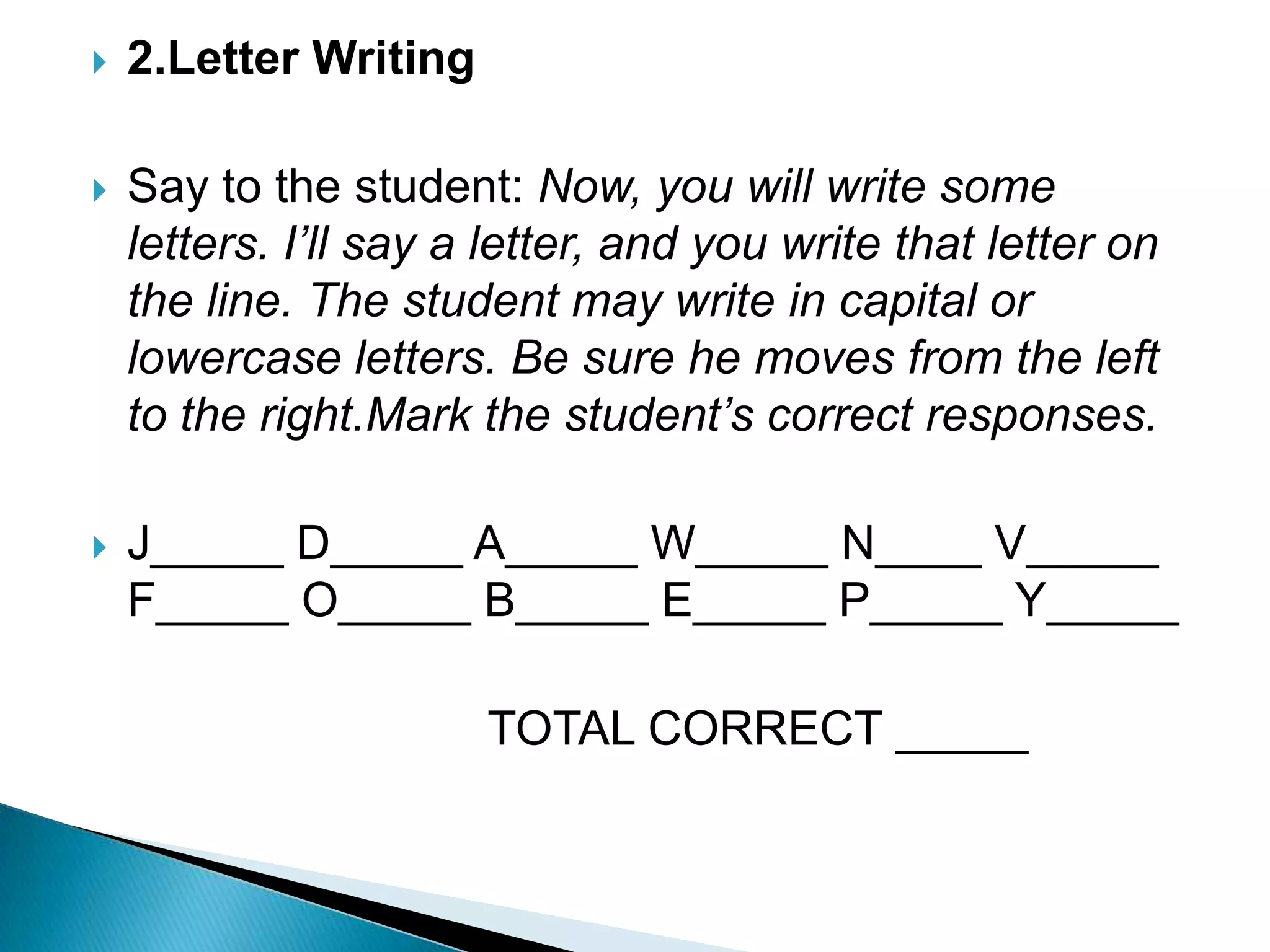 2.Letter Writing Say to the student: Now, you will write some letters. I’ll say a letter, and you write that letter on the line. The student may write in capital or lowercase letters. Be sure he moves from the left to the right.Mark the student’s correct responses.J_____ D_____ A_____ W_____ N____ V_____ F_____ O_____ B_____ E_____ P_____ Y_____                               TOTAL CORRECT _____