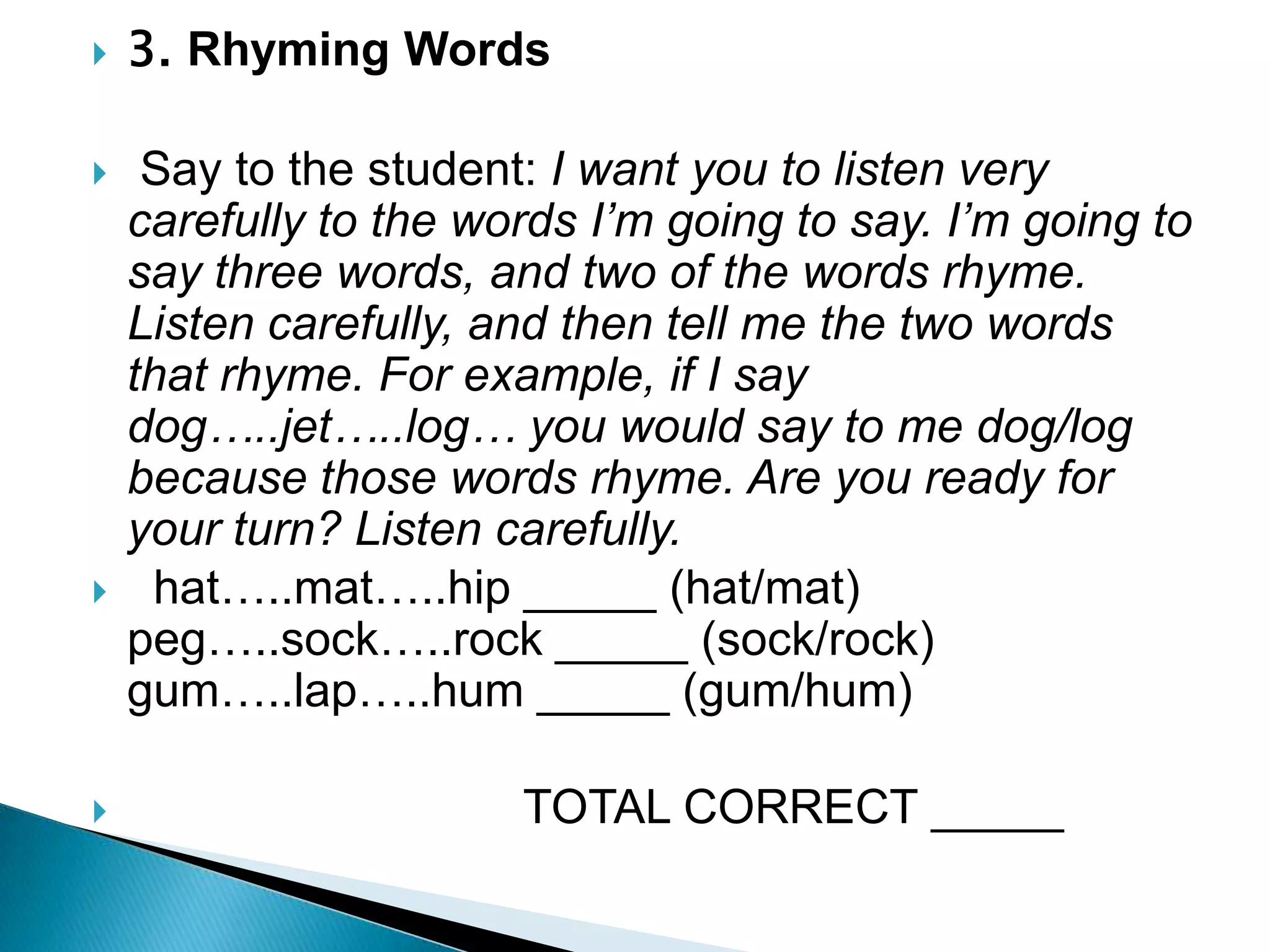 3. Rhyming Words  Say to the student: I want you to listen very carefully to the words I’m going to say. I’m going to say three words, and two of the words rhyme. Listen carefully, and then tell me the two words that rhyme. For example, if I say dog…..jet…..log… you would say to me dog/log because those words rhyme. Are you ready for your turn? Listen carefully.  hat…..mat…..hip _____ (hat/mat)      peg…..sock…..rock _____ (sock/rock)   gum…..lap…..hum _____ (gum/hum)                                TOTAL CORRECT _____