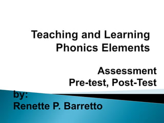 Teaching and Learning Phonics Elements Assessment Pre-test, Post-Test by: Renette P. Barretto 