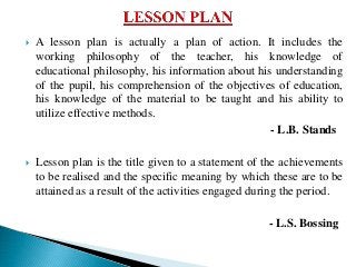  A lesson plan is actually a plan of action. It includes the
working philosophy of the teacher, his knowledge of
educational philosophy, his information about his understanding
of the pupil, his comprehension of the objectives of education,
his knowledge of the material to be taught and his ability to
utilize effective methods.
- L.B. Stands
 Lesson plan is the title given to a statement of the achievements
to be realised and the specific meaning by which these are to be
attained as a result of the activities engaged during the period.
- L.S. Bossing
 