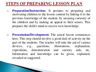 1) Preparation/Instruction: It pertains to preparing and
motivating children to the lesson content by linking it to the
previous knowledge of the student, by arousing curiosity of
the children and by making an appeal to their senses. This
prepares the child's mind to receive new knowledge.
2) Presentation/Development: The actual lesson commences
here. This step should involve a good deal of activity on the
part of the students. The teacher will take the aid of various
devices, e.g., questions, illustrations, explanation,
expositions, demonstration and sensory aids, etc.
Information and knowledge can be given, explained,
revealed or suggested.
 